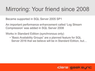 Mirroring: Your friend since 2008
Became supported in SQL Server 2005 SP1
An important performance enhancement called ‘Log Stream
Compression’ was added in SQL Server 2008
Works in Standard Edition (synchronous only)
• “Basic Availability Groups” are a planned feature for SQL
Server 2016 that we believe will be in Standard Edition, but…
 
