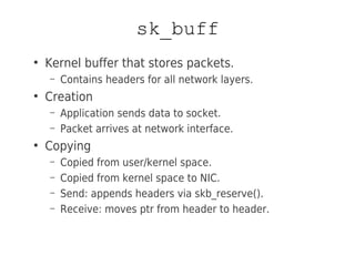 sk_buff
●
Kernel buffer that stores packets.
– Contains headers for all network layers.
●
Creation
– Application sends data to socket.
– Packet arrives at network interface.
●
Copying
– Copied from user/kernel space.
– Copied from kernel space to NIC.
– Send: appends headers via skb_reserve().
– Receive: moves ptr from header to header.
 