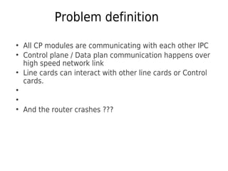 Problem definition
●
All CP modules are communicating with each other IPC
●
Control plane / Data plan communication happens over
high speed network link
●
Line cards can interact with other line cards or Control
cards.
●
●
●
And the router crashes ???
 