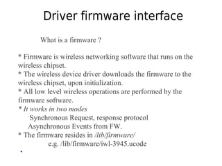 Driver firmware interface
What is a firmware ?
* Firmware is wireless networking software that runs on the
wireless chipset.
* The wireless device driver downloads the firmware to the
wireless chipset, upon initialization.
* All low level wireless operations are performed by the
firmware software.
* It works in two modes
Synchronous Request, response protocol
Asynchronous Events from FW.
* The firmware resides in /lib/firmware/
e.g. /lib/firmware/iwl-3945.ucode
•
 