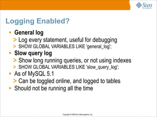 Copyright © 2008 Sun Microsystems, Inc.
Logging Enabled?
• General log
> Log every statement, useful for debugging
> SHOW GLOBAL VARIABLES LIKE 'general_log';
• Slow query log
> Show long running queries, or not using indexes
> SHOW GLOBAL VARIABLES LIKE 'slow_query_log';
• As of MySQL 5.1
> Can be toggled online, and logged to tables
• Should not be running all the time
 
