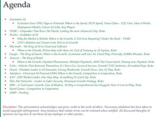 2
Agenda
Disclaimer: This presentation acknowledges and gives credit to the work of others. Necessary validation has been taken to
avoid copyright infringement. Any instances that violate terms can be removed when notified. All discussed thoughts &
opinions are my own & not those of my employer or other parties.
§ Generative AI
§ Evolution Since 1950, Hype or Potential, Where is the Spend, DCN Spend, Value Chain – E2E View, How it Works,
Deployment Models, Future of LLMs, Key Players
§ TSMC – Chipmaker That Runs The World, Leading the most Advanced Chip, Risks
§ Nvidia – Godfather of AI
§ Why the Market is Bullish, Where is the Growth, Is Dot Com Repeating? Under the Hood – TSMC
§ CEO’s Relation and Taiwan Link, Risk to its Growth
§ Microsoft – The King of AI in Cloud and Software
§ Where is the Growth, Partnership with Open AI, Cost of Training an AI System, Risks
§ Google – The King of Search, Where is the Growth, Economies with Gen AI, Cloud Play, Diversify, $100Bn Blunder, Risks
§ Amazon – The King of Retail
§ Where is the Growth, Flywheel Phenomenon, Multiple Flywheels, AWS The Crown Jewel, Chasing new Flywheel, Risks
§ Tesla – Vehicles That Reinvent Themselves, It’s Not a Car, Secret of Success, Growth? FSD Ambition, AI-enabled Dojo, Risks
§ Oracle - Database Leader to AI Innovator, Facing Headwinds, Growth Focus, Gen AI Play, Risks
§ Salesforce - Cloud and AI-Powered CRM, Where is the Growth, Competition to Cooperation, Risks
§ SAP - ERP Market Leader, One Stop Shop, Scrambling To Catch Up, Risks
§ Palo Alto Networks - Leader in Cyber Security, Dominant Growth Strategy, Risks
§ IBM – A Tech Giant, Growth, Case of Misfires, AI Play is Comprehensive but Sluggish, How it Lost its Way, Risks
§ Board Games - Competition to Cooperation
§ AMD - Pending
 