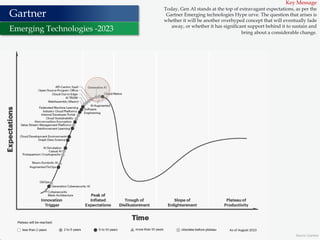 4 Source: Gartner
Gartner
Emerging Technologies -2023
Key Message
Today, Gen AI stands at the top of extravagant expectations, as per the
Gartner Emerging technologies Hype urve. The question that arises is
whether it will be another overhyped concept that will eventually fade
away, or whether it has significant support behind it to sustain and
bring about a considerable change.
 