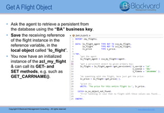 Copyright © Blackvard Management Consulting – All rights reserved www.blackvard.com
 Ask the agent to retrieve a persistent from
the database using the “BA” business key.
 Save the receiving reference
of the flight instance in the
reference variable, in the
local object called “lo_flight”.
 You now have an initialized
instance of the zcl_my_flight
& can call its GET- and
SET methods, e.g. such as
GET_CARRNAME().
Get A Flight Object
 