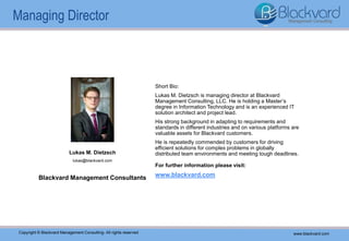 Blackvard Management Consultants
www.blackvard.comCopyright © Blackvard Management Consulting – All rights reserved
Short Bio:
Lukas M. Dietzsch is managing director at Blackvard
Management Consulting, LLC. He is holding a Master’s
degree in Information Technology and is an experienced IT
solution architect and project lead.
His strong background in adapting to requirements and
standards in different industries and on various platforms are
valuable assets for Blackvard customers.
He is repeatedly commended by customers for driving
efficient solutions for complex problems in globally
distributed team environments and meeting tough deadlines.
For further information please visit:
www.blackvard.com
Lukas M. Dietzsch
lukas@blackvard.com
Copyright © Blackvard Management Consulting- All rights reserved www.blackvard.com
Managing Director
 