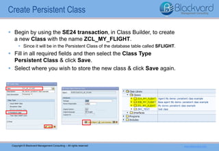 Copyright © Blackvard Management Consulting – All rights reserved www.blackvard.com
 Begin by using the SE24 transaction, in Class Builder, to create
a new Class with the name ZCL_MY_FLIGHT.
 Since it will be in the Persistent Class of the database table called SFLIGHT.
 Fill in all required fields and then select the Class Type
Persistent Class & click Save.
 Select where you wish to store the new class & click Save again.
Create Persistent Class
 