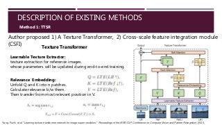 DESCRIPTION OF EXISTING METHODS
Author proposed 1) A Texture Transformer, 2) Cross-scale feature integration module
(CSFI)
Method 1: TTSR
Texture Transformer
Learnable Texture Extractor:
texture extraction for reference images.
whose parameters will be updated during end-to-end training.
Relevance Embedding:
Unfold Q and K into n patches.
Calculate relevance b/w them.
Then transfer from most relevant position in V.
Yang, Fuzhi, et al. "Learning texture transformer network for image super-resolution." Proceedings of the IEEE/CVF Conference on Computer Vision and Pattern Recognition. 2020.
 
