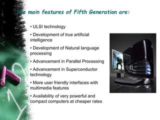 The main features of Fifth Generation are:
• ULSI technology
• Development of true artificial
intelligence
• Development of Natural language
processing
• Advancement in Parallel Processing
• Advancement in Superconductor
technology
• More user friendly interfaces with
multimedia features
• Availability of very powerful and
compact computers at cheaper rates
 