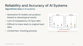 ©2023 Databricks Inc. — All rights reserved
Reliability and Accuracy of AI Systems
Algorithmic bias in AI systems
• Generative AI models can produce
biased or stereotypical results
• Lack of transparency of input data
• Difﬁcult to trace-back to original input
data
• Limited fact-checking process Source: Lucy and Bamman 2021
 