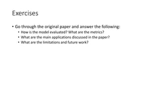 Exercises
• Go through the original paper and answer the following:
• How is the model evaluated? What are the metrics?
• What are the main applications discussed in the paper?
• What are the limitations and future work?
 