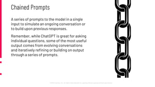 ©2022 Cprime, Inc. All rights reserved and no copying without express written permission.
Chained Prompts
A series of prompts to the model in a single
input to simulate an ongoing conversation or
to build upon previous responses.
Remember, while ChatGPT is great for asking
individual questions, some of the most useful
output comes from evolving conversations
and iteratively refining or building on output
through a series of prompts.
 