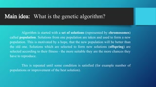 What is the genetic algorithm?
Algorithm is started with a set of solutions (represented by chromosomes)
called population. Solutions from one population are taken and used to form a new
population. This is motivated by a hope, that the new population will be better than
the old one. Solutions which are selected to form new solutions (offspring) are
selected according to their fitness - the more suitable they are the more chances they
have to reproduce.
This is repeated until some condition is satisfied (for example number of
populations or improvement of the best solution).
 