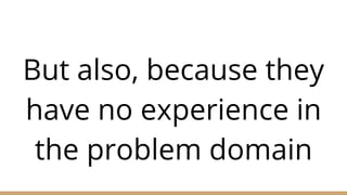 But also, because they
have no experience in
the problem domain
 
