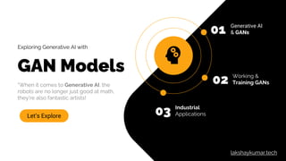 Exploring Generative AI with
GAN Models
“When it comes to Generative AI, the
robots are no longer just good at math,
they're also fantastic artists!
Let’s Explore
01 Generative AI
& GANs
02 Working &
Training GANs
03 Industrial
Applications
lakshaykumar.tech
 