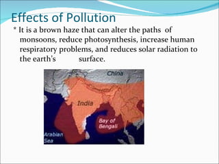 Effects of Pollution * It is a brown haze that can alter the paths  of monsoons, reduce photosynthesis, increase human respiratory problems, and reduces solar radiation to the earth’s  surface. 
