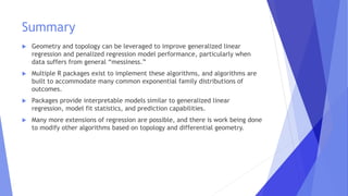 Summary
 Geometry and topology can be leveraged to improve generalized linear
regression and penalized regression model performance, particularly when
data suffers from general “messiness.”
 Multiple R packages exist to implement these algorithms, and algorithms are
built to accommodate many common exponential family distributions of
outcomes.
 Packages provide interpretable models similar to generalized linear
regression, model fit statistics, and prediction capabilities.
 Many more extensions of regression are possible, and there is work being done
to modify other algorithms based on topology and differential geometry.
 