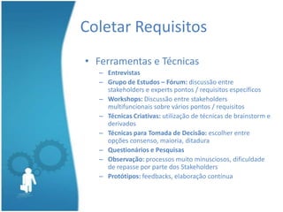 Coletar Requisitos
• Ferramentas e Técnicas
  – Entrevistas
  – Grupo de Estudos – Fórum: discussão entre
    stakeholders e experts pontos / requisitos específicos
  – Workshops: Discussão entre stakeholders
    multifuncionais sobre vários pontos / requisitos
  – Técnicas Criativas: utilização de técnicas de brainstorm e
    derivados
  – Técnicas para Tomada de Decisão: escolher entre
    opções consenso, maioria, ditadura
  – Questionários e Pesquisas
  – Observação: processos muito minusciosos, dificuldade
    de repasse por parte dos Stakeholders
  – Protótipos: feedbacks, elaboração contínua
 