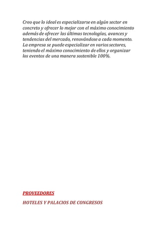 Creo que lo ideales especializarse en algún sector en
concreto y ofrecer lo mejor con el máximo conocimiento
además de ofrecer las últimas tecnologías, avances y
tendencias del mercado, renovándose a cada momento.
La empresa se puede especializar en varios sectores,
teniendo el máximo conocimiento de ellos y organizar
los eventos de una manera sostenible 100%.
PROVEEDORES
HOTELES Y PALACIOS DE CONGRESOS
 