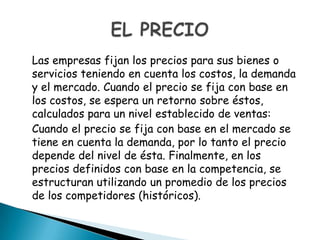 Las empresas fijan los precios para sus bienes o
servicios teniendo en cuenta los costos, la demanda
y el mercado. Cuando el precio se fija con base en
los costos, se espera un retorno sobre éstos,
calculados para un nivel establecido de ventas:
Cuando el precio se fija con base en el mercado se
tiene en cuenta la demanda, por lo tanto el precio
depende del nivel de ésta. Finalmente, en los
precios definidos con base en la competencia, se
estructuran utilizando un promedio de los precios
de los competidores (históricos).
 