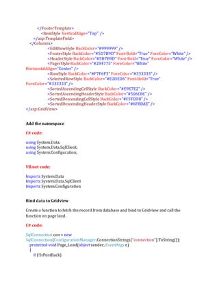 </FooterTemplate>
<ItemStyle VerticalAlign="Top" />
</asp:TemplateField>
</Columns>
<EditRowStyle BackColor="#999999" />
<FooterStyle BackColor="#5D7B9D" Font-Bold="True" ForeColor="White" />
<HeaderStyle BackColor="#5D7B9D" Font-Bold="True" ForeColor="White" />
<PagerStyle BackColor="#284775" ForeColor="White"
HorizontalAlign="Center" />
<RowStyle BackColor="#F7F6F3" ForeColor="#333333" />
<SelectedRowStyle BackColor="#E2DED6" Font-Bold="True"
ForeColor="#333333" />
<SortedAscendingCellStyle BackColor="#E9E7E2" />
<SortedAscendingHeaderStyle BackColor="#506C8C" />
<SortedDescendingCellStyle BackColor="#FFFDF8" />
<SortedDescendingHeaderStyle BackColor="#6F8DAE" />
</asp:GridView>
Add the namespace
C# code:
using System.Data;
using System.Data.SqlClient;
using System.Configuration;
VB.net code:
Imports System.Data
Imports System.Data.SqlClient
Imports System.Configuration
Bind data to Gridview
Create a function to fetch the record from database and bind to Gridview and call the
function on page laod.
C# code:
SqlConnection con = new
SqlConnection(ConfigurationManager.ConnectionStrings["connection"].ToString());
protected void Page_Load(object sender, EventArgs e)
{
if (!IsPostBack)
 