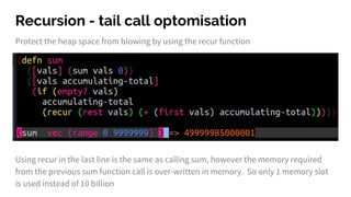 Recursion - tail call optomisation
Protect the heap space from blowing by using the recur function
Using recur in the last line is the same as calling sum, however the memory required
from the previous sum function call is over-written in memory. So only 1 memory slot
is used instead of 10 billion
 