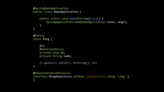 @SpringBootApplication


public class DemoApplication {


public static void main(String[] args) {


SpringApplication.run(DemoApplication.class, args);


}


}


@Entity


class Blog {


@Id


@GeneratedValue


private Long id;


private String name;


// getters, setters, toString(), etc


}


@RepositoryRestResource


interface BlogRepository extends JpaRepository<Blog, Long> {


}


 