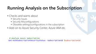 Running Analysis on the Subscription
• Checks and warns about
• Security Issues
• Security Misconfigurations
• Obsolete settings/configurations in the subscription
• Add-on to Azure Security Center, Azure IAM etc.
# Analyze Azure Subscription
Get-AzSKSubscriptionSecurityStatus -SubscriptionId $subscriptionId
 