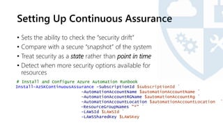 Setting Up Continuous Assurance
• Sets the ability to check the “security drift”
• Compare with a secure “snapshot” of the system
• Treat security as a state rather than point in time
• Detect when more security options available for
resources
# Install and Configure Azure Automation Runbook
Install-AzSKContinuousAssurance -SubscriptionId $subscriptionId `
-AutomationAccountName $automationAccountName `
-AutomationAccountRGName $automationAccountRg `
-AutomationAccountLocation $automationAccountLocation `
-ResourceGroupNames "*" `
-LAWSId $LAWSId `
-LAWSSharedKey $LAWSKey
 