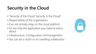 Security in the Cloud
• “Security of the Cloud. Security in the Cloud”
• Responsibility of the organization
• Can not entirely relay on the cloud platform
• It’s not only the application you need to worry
about
• Infrastructure, Configuration mismanagement
• You can be a victim or an unwilling collaborator
 