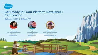 Get Ready for Your Platform Developer I
Certification
September 18, 2019 | 10:00 a.m. PDT
Alba Rivas
Lead Developer Evangelist
Salesforce
Anny He
Developer Evangelist
Salesforce
@AlbaSFDC @annyhehe
Belinda Adams
Senior Credential Developer
Salesforce
@belindaadams_sf
 
