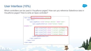<apex:page standardController="Contact">
<apex:form >
<apex:pageBlock title="Contact details" mode="view">
<apex:pageBlockSection title="Contact fields"
columns="2">
<apex:outputField value="{!contact.FirstName}"/>
<apex:outputField value="{!contact.LastName}"/>
<apex:outputField value="{!contact.Phone}"/>
<apex:outputField value="{!contact.Email}"/>
</apex:pageBlockSection>
</apex:pageBlock>
</apex:form>
</apex:page>
User Interface (10%)
Which controllers can be used in Visualforce pages? How can you reference Salesforce data in
Visualforce pages? How to write an Apex controller?
 
