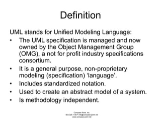 Definition 
UML stands for Unified Modeling Language: 
• The UML specification is managed and now 
owned by the Object Management Group 
(OMG), a not for profit industry specifications 
consortium. 
• It is a general purpose, non-proprietary 
modeling (specification) ‘language’. 
• Includes standardized notation. 
• Used to create an abstract model of a system. 
• Is methodology independent. 
Compass Point, Inc. 
503.329.1138  info@compass-point.net 
www.compass-point.net 
 