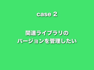 関連ライブラリの
バージョンを管理したい
case 2
 