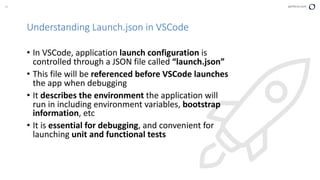26 perforce.com
Understanding Launch.json in VSCode
• In VSCode, application launch configuration is
controlled through a JSON file called “launch.json”
• This file will be referenced before VSCode launches
the app when debugging
• It describes the environment the application will
run in including environment variables, bootstrap
information, etc
• It is essential for debugging, and convenient for
launching unit and functional tests
 