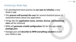 30 perforce.com
Initializing a Node App
• It’s development best practice to use npm to initialize a new
Node.js app
• This process will prompt the user for several standard pieces of
metainformation about the application
• Things like the application name, version, license, and bootstrap
class will be collected
• NPM will generate a build configuration file for the app called
package.json
• Package.json will describe to NPM everything needed to build
your Node.js app
 