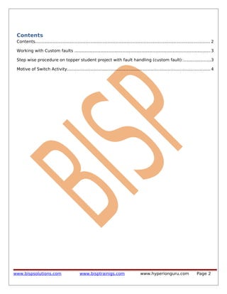 Contents
Contents....................................................................................................................................... 2
Working with Custom faults ......................................................................................................... 3
Step wise procedure on topper student project with fault handling (custom fault):.....................3
Motive of Switch Activity.............................................................................................................. 4

www.bispsolutions.com

www.bisptrainigs.com

www.hyperionguru.com

Page 2

 