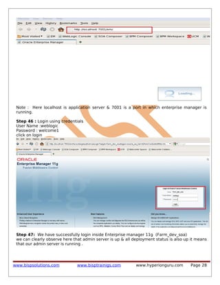 Note : Here localhost is application server & 7001 is a port in which enterprise manager is
running.
Step 46 : Login using credentials
User Name :weblogic
Password : welcome1
click on login

Step 47: We have successfully login inside Enterprise manager 11g (Farm_dev_soa)
we can clearly observe here that admin server is up & all deployment status is also up it means
that our admin server is running .

www.bispsolutions.com

www.bisptrainigs.com

www.hyperionguru.com

Page 28

 