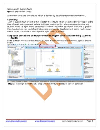 Working with Custom faults
Q)What are custom faults ?
A) Custom faults are those faults which is defined by developer for certain limitations .
Summary:
Aim of custom fault project is that to catch those faults which are defined by developer at the
time of service development so here in topper student project when someone input wrong
student marks i.e input marks of individual subject should not be smaller than zero & greater
than hundred , so this kind of restrictions are provided by developer so if wrong marks input
then it shows custom fault message that input marks is invalid .

Step wise procedure on topper student project with fault handling (custom
fault):
Step 1: Open ProcessStudent Project & under it open ProcessStudentProcess.bpel as shown
below

Step 2: In design mode Drag & Drop Switch Activity so that bpel can set condition

www.bispsolutions.com

www.bisptrainigs.com

www.hyperionguru.com

Page 3

 