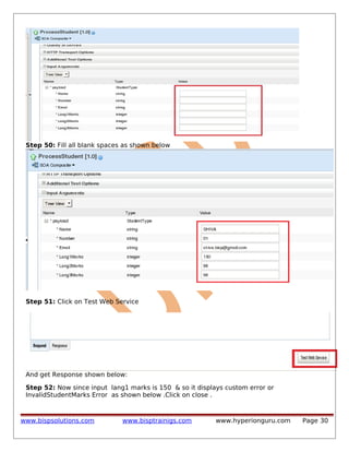 Step 50: Fill all blank spaces as shown below

Step 51: Click on Test Web Service

And get Response shown below:
Step 52: Now since input lang1 marks is 150 & so it displays custom error or
InvalidStudentMarks Error as shown below .Click on close .

www.bispsolutions.com

www.bisptrainigs.com

www.hyperionguru.com

Page 30

 