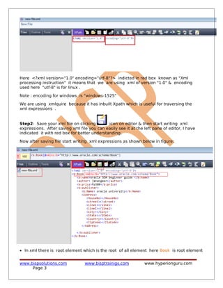 Here <?xml version="1.0" encoding="utf-8"?> indicted in red box known as "Xml
processing instruction" it means that we are using xml of version "1.0" & encoding
used here "utf-8" is for linux .
Note : encoding for windows is "windows-1525"
We are using xmlquire because it has inbuilt Xpath which is useful for traversing the
xml expressions .
Step2: Save your xml file on clicking icon on editor & then start writing xml
expressions. After saving xml file you can easily see it at the left pane of editor, I have
indicated it with red box for better understanding.
Now after saving file start writing xml expressions as shown below in figure:
• In xml there is root element which is the root of all element here Book is root element
www.bispsolutions.com www.bisptrainigs.com www.hyperionguru.com
Page 3
 