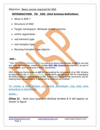 Objective : Basic course required for SOA
INTRODUCTION TO XSD (Xml Schema Definition)
• What is XSD ?
• Structure of XSD
• Target namespace Attribute of xsd: schema
• xmlns registration
• xsd element type
• xsd complex type
• Reusing Complex Type objects
XSD :
" The XML Schema Definition (XSD) is a reference library that provides an API for use with
any code that examines, creates or modifies W3C XML Schema (standalone or as part of
other artifacts, such as XForms or WSDL documents).
XSD is a library that provides an API for manipulating the components of an XML Schema
as described by the W3C XML Schema specifications, as well as an API for manipulating
the DOM-accessible representation of XML Schema as a series of XML documents, and for
keeping these representations in agreement as schemas are modified."
To create a New Project on Oracle JDeveloper 11g step wise
procedure is mentioned
below :
[Step 1] : Start your graphical desktop window & it will appear as
shown in figure
www.bispsolutions.com www.bisptrainigs.com www.hyperionguru.com
Page 2
 