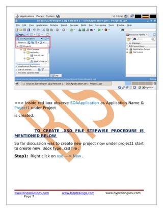 ==> Inside red box observe SOAApplication as Application Name &
Project1 under Project
is created.
TO CREATE .XSD FILE STEPWISE PROCEDURE IS
MENTIONED BELOW
So far discussion was to create new project now under project1 start
to create new Book type .xsd file :
Step1: Right click on xsd ---> New .
www.bispsolutions.com www.bisptrainigs.com www.hyperionguru.com
Page 7
 