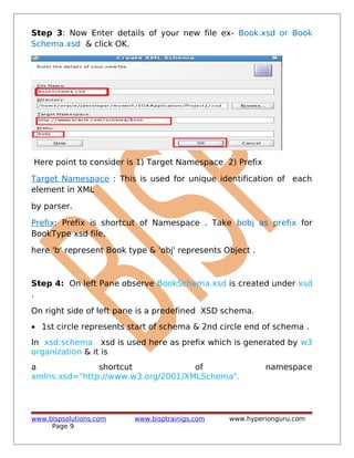 Step 3: Now Enter details of your new file ex- Book.xsd or Book
Schema.xsd & click OK.
Here point to consider is 1) Target Namespace 2) Prefix
Target Namespace : This is used for unique identification of each
element in XML
by parser.
Prefix: Prefix is shortcut of Namespace . Take bobj as prefix for
BookType xsd file,
here 'b' represent Book type & 'obj' represents Object .
Step 4: On left Pane observe BookSchema.xsd is created under xsd
.
On right side of left pane is a predefined XSD schema.
• 1st circle represents start of schema & 2nd circle end of schema .
In xsd:schema xsd is used here as prefix which is generated by w3
organization & it is
a shortcut of namespace
xmlns:xsd="http://www.w3.org/2001/XMLSchema".
www.bispsolutions.com www.bisptrainigs.com www.hyperionguru.com
Page 9
 