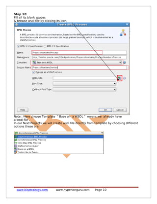 Step 12:
Fill all its blank spaces
& browse wsdl file by clicking its icon
Note : Here choose Template " Base on a WSDL " means we already have
a wsdl file .
In our Next Projects we will create wsdl file directly from template by choosing different
options these are:
www.bisptrainigs.com www.hyperionguru.com Page 10
 