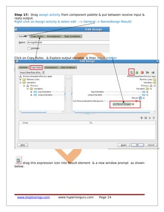 Step 17: Drag assign activity from component palette & put between receive input &
reply output.
Right click on Assign activity & select edit --> General--> Name(Assign Result)
Click on Copy Rules & Explore output variable & then result integer
drag this expression icon into Result element & a new window prompt as shown
below:
www.bisptrainigs.com www.hyperionguru.com Page 14
 
