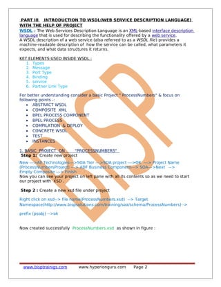 PART III INTRODUCTION TO WSDL(WEB SERVICE DESCRIPTION LANGUAGE)
WITH THE HELP OF PROJECT
WSDL : The Web Services Description Language is an XML-based interface description
language that is used for describing the functionality offered by a web service.
A WSDL description of a web service (also referred to as a WSDL file) provides a
machine-readable description of how the service can be called, what parameters it
expects, and what data structures it returns.
KEY ELEMENTS USED INSIDE WSDL :
1. Types
2. Message
3. Port Type
4. Binding
5. service
6. Partner Link Type
For better understanding consider a basic Project " ProcessNumbers" & focus on
following points -:
• ABSTRACT WSDL
• COMPOSITE XML
• BPEL PROCESS COMPONENT
• BPEL PROCESS
• COMPILATION & DEPLOY
• CONCRETE WSDL
• TEST
• INSTANCES
1. BASIC PROJECT ON "PROCESSNUMBERS"
Step 1: Create new project
New --->All Technologies--->SOA Tier --->SOA project --->OK ---> Project Name
(ProcessNumbersProject) ---> ADF Business Component---> SOA--->Next -->
Empty Composite ---> Finish
Now you can see your project on left pane with all its contents so as we need to start
our project with XSD .
Step 2 : Create a new xsd file under project
Right click on xsd--> file name(ProcessNumbers.xsd) --> Target
Namespace(http://www.bispsolutions.com/training/soa/schema/ProcessNumbers)-->
prefix (psobj) -->ok
Now created successfully ProcessNumbers.xsd as shown in figure :
www.bisptrainigs.com www.hyperionguru.com Page 2
 