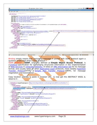 Binding simply means that packaging message in packet with SOAP protocol again a
question arises that what is soap protocol ?
SOAP Protocol : SOAP, originally defined as Simple Object Access Protocol, is
a protocol specification for exchanging structured information in the implementation
of Web Services in computer networks. It relies on XML Information Set for its message
format, and usually relies on other Application Layer protocols, most notably Hypertext
Transfer Protocol(HTTP) or Simple Mail Transfer Protocol (SMTP), for message
negotiation and transmission.
Copy location address & paste in browser URL & now get the ABSTRACT WSDL &
observe it .
www.bisptrainigs.com www.hyperionguru.com Page 25
 