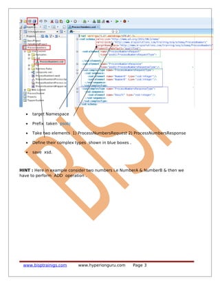• target Namespace
• Prefix taken psobj
• Take two elements 1) ProcessNumbersRequest 2) ProcessNumbersResponse
• Define their complex types shown in blue boxes .
• save xsd.
HINT : Here in example consider two numbers i.e NumberA & NumberB & then we
have to perform ADD operation .
www.bisptrainigs.com www.hyperionguru.com Page 3
 