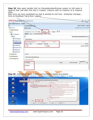 Step 39: Now again double click on ProcessNumbersProcess project on left pane &
observe that now after first test it created Instance with its instance id & instance
state.
Now since we have completed our test & wanted to exit from enterprise manager ,
Click on ShutDown Tab & then LogOut.
Step 40 : Stop Admin server if don't want to further deploy any project
Click Start/stop weblogic servers ----> mark on Admin Server radio ---> Stop
www.bisptrainigs.com www.hyperionguru.com Page 31
 