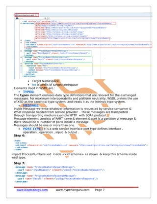 • Target Namespace
• tns is prefix of targetnamespace
Elements Used In WSDL are :
• TYPES:
The types element encloses data type definitions that are relevant for the exchanged
messages. For maximum interoperability and platform neutrality, WSDL prefers the use
of XSD as the canonical type system, and treats it as the intrinsic type system.
• MESSAGE:
Inside Message we write whatever information is requested by service consumer &
What response needed from service provider . These messages are transported
through transporting medium example HTTP with SOAP protocol.
Message element consists of PART name & element & part is a partition of message &
there should be n number of parts inside a message.
Messages should be one or more than one.
• PORT TYPE : It is a web service interface port type defines interface ,
operation , operation , input & output .
Step 6:
Import ProcessNumbers.xsd inside <xsd:schema> as shown & keep this schema inside
wsdl type.
Step 7:
www.bisptrainigs.com www.hyperionguru.com Page 7
 